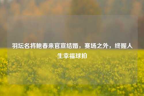 羽坛名将鲍春来官宣结婚,赛场之外,终握人生幸福球拍