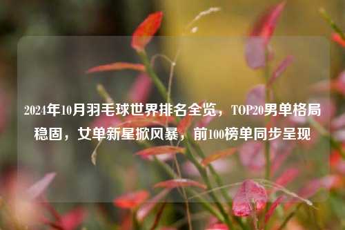 2024年10月羽毛球世界排名全览,TOP20男单格局稳固,女单新星掀风暴,前100榜单同步呈现