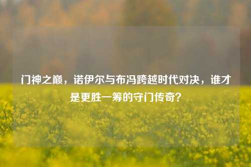 门神之巅,诺伊尔与布冯跨越时代对决,谁才是更胜一筹的守门传奇?