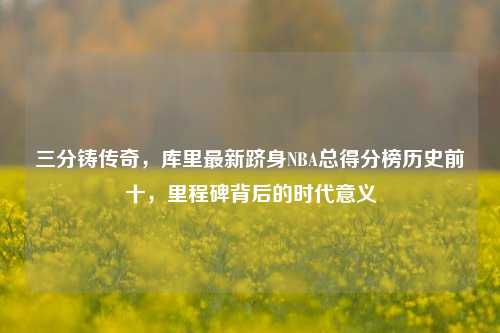 三分铸传奇,库里最新跻身NBA总得分榜历史前十,里程碑背后的时代意义