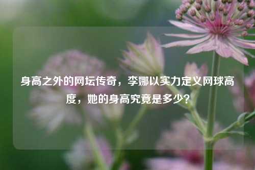 身高之外的网坛传奇,李娜以实力定义网球高度,她的身高究竟是多少?