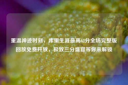 重温神迹时刻,库里生涯最高62分全场完整版回放免费开放,极致三分盛宴等你来解锁