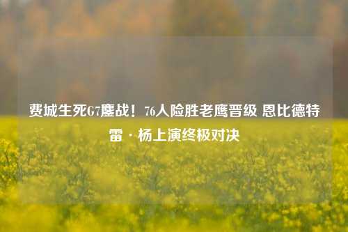 费城生死G7鏖战!76人险胜老鹰晋级 恩比德特雷·杨上演终极对决
