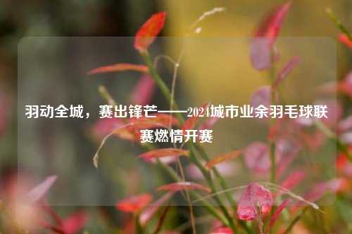 羽动全城,赛出锋芒——2024城市业余羽毛球联赛燃情开赛