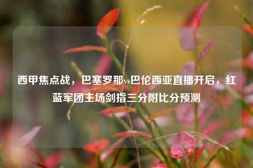 西甲焦点战，巴塞罗那vs巴伦西亚直播开启，红蓝军团主场剑指三分附比分预测