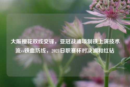 大阪樱花双线交锋,亚冠战浦项制铁上演技术流vs铁血防线,2021日职赛杯对决浦和红钻