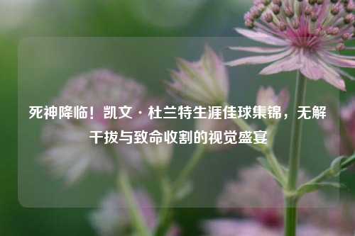 死神降临！凯文·杜兰特生涯佳球集锦，无解干拔与致命收割的视觉盛宴