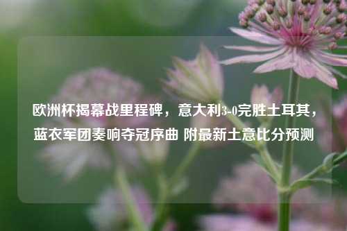 欧洲杯揭幕战里程碑，意大利3-0完胜土耳其，蓝衣军团奏响夺冠序曲 附最新土意比分预测