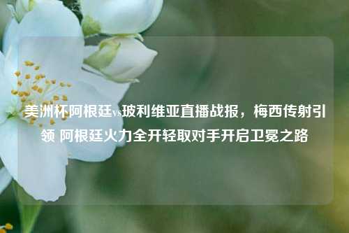 美洲杯阿根廷vs玻利维亚直播战报，梅西传射引领 阿根廷火力全开轻取对手开启卫冕之路