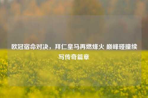 欧冠宿命对决，拜仁皇马再燃烽火 巅峰碰撞续写传奇篇章