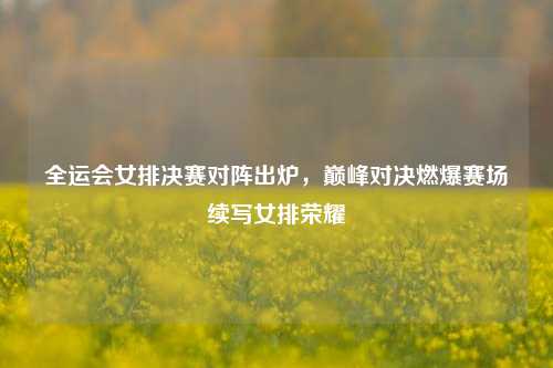 全运会女排决赛对阵出炉，巅峰对决燃爆赛场续写女排荣耀