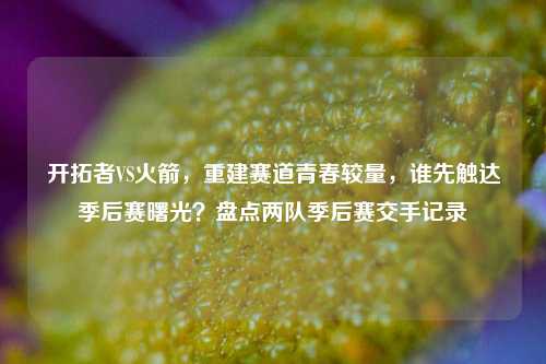 开拓者VS火箭，重建赛道青春较量，谁先触达季后赛曙光？盘点两队季后赛交手记录