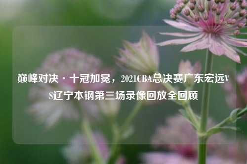 巅峰对决·十冠加冕，2021CBA总决赛广东宏远VS辽宁本钢第三场录像回放全回顾