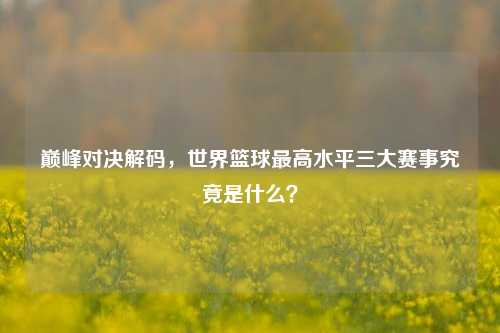巅峰对决解码,世界篮球最高水平三大赛事究竟是什么?
