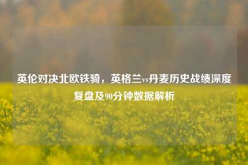 英伦对决北欧铁骑，英格兰vs丹麦历史战绩深度复盘及90分钟数据解析