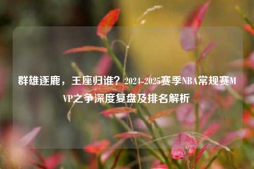 群雄逐鹿，王座归谁？2024-2025赛季NBA常规赛MVP之争深度复盘及排名解析