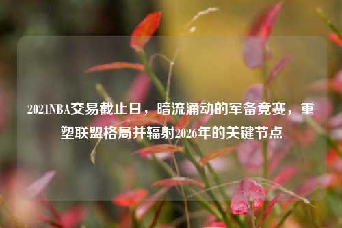 2021NBA交易截止日,暗流涌动的军备竞赛,重塑联盟格局并辐射2026年的关键节点