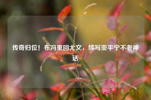 传奇归位!布冯重回尤文,续写亚平宁不老神话
