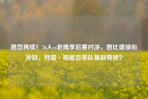 恩怨再续!76人vs老鹰季后赛对决,恩比德领衔冲冠,特雷·杨能否率队复刻奇迹?