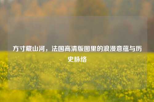 方寸藏山河，法国高清版图里的浪漫意蕴与历史脉络