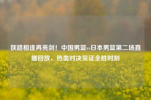 狭路相逢再亮剑！中国男篮vs日本男篮第二场直播回放，热血对决见证全胜时刻