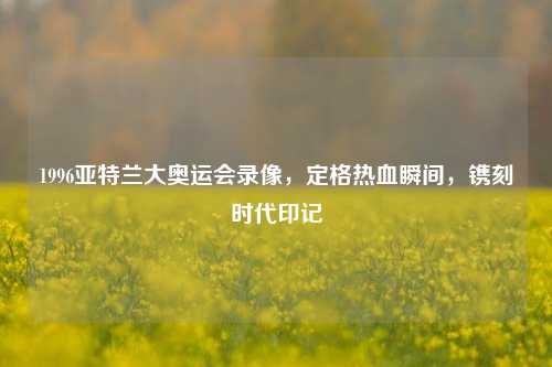 1996亚特兰大奥运会录像，定格热血瞬间，镌刻时代印记