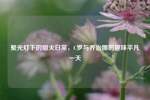 聚光灯下的烟火日常，C罗与乔治娜的趣味平凡一天