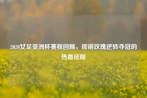2020女足亚洲杯赛程回顾,铿锵玫瑰逆转夺冠的热血征程