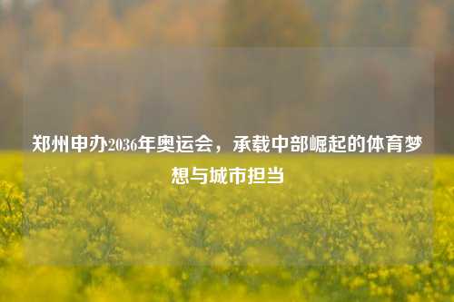 郑州申办2036年奥运会,承载中部崛起的体育梦想与城市担当