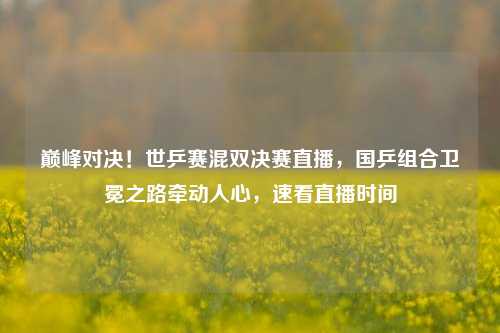 巅峰对决!世乒赛混双决赛直播,国乒组合卫冕之路牵动人心,速看直播时间