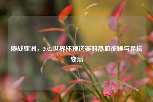 鏖战亚洲,2022世界杯预选赛的热血征程与足坛变局