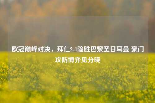 欧冠巅峰对决，拜仁2-1险胜巴黎圣日耳曼 豪门攻防博弈见分晓
