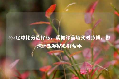 90vs足球比分选择版,紧握绿茵场实时脉搏,做球迷观赛贴心好帮手
