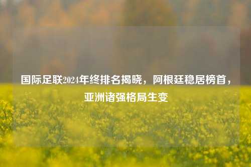 国际足联2024年终排名揭晓,阿根廷稳居榜首,亚洲诸强格局生变