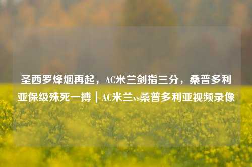 圣西罗烽烟再起,AC米兰剑指三分,桑普多利亚保级殊死一搏|AC米兰vs桑普多利亚视频录像