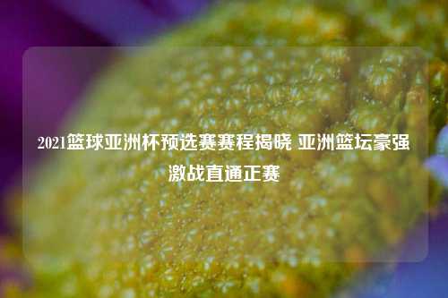2021篮球亚洲杯预选赛赛程揭晓 亚洲篮坛豪强激战直通正赛
