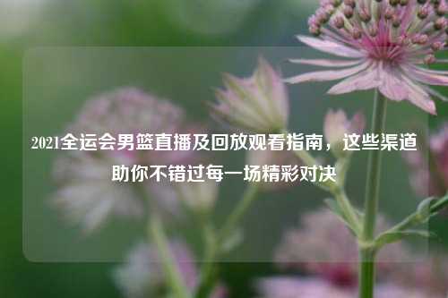 2021全运会男篮直播及回放观看指南，这些渠道助你不错过每一场精彩对决
