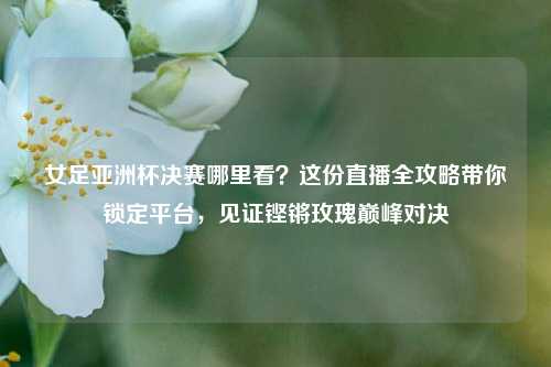 女足亚洲杯决赛哪里看？这份直播全攻略带你锁定平台，见证铿锵玫瑰巅峰对决
