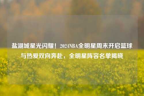 盐湖城星光闪耀！2024NBA全明星周末开启篮球与热爱双向奔赴，全明星阵容名单揭晓