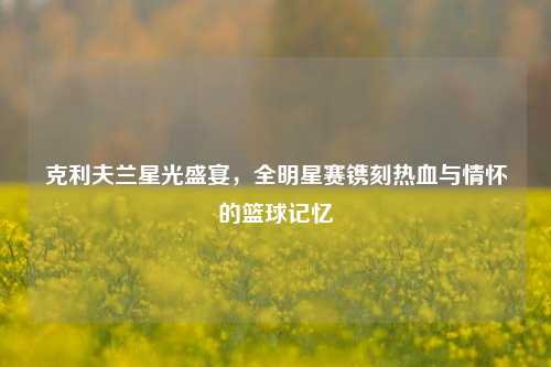 克利夫兰星光盛宴,全明星赛镌刻热血与情怀的篮球记忆