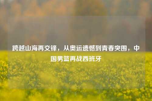 跨越山海再交锋，从奥运遗憾到青春突围，中国男篮再战西班牙