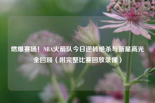 燃爆赛场!NBA火箭队今日逆转绝杀与新星高光全回顾(附完整比赛回放录像)