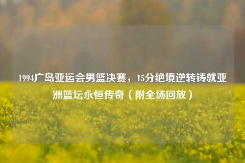 1994广岛亚运会男篮决赛，15分绝境逆转铸就亚洲篮坛永恒传奇（附全场回放）