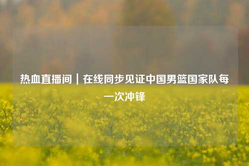 热血直播间|在线同步见证中国男篮国家队每一次冲锋
