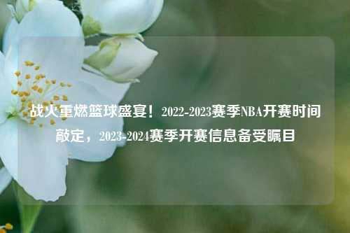 战火重燃篮球盛宴！2022-2023赛季NBA开赛时间敲定，2023-2024赛季开赛信息备受瞩目