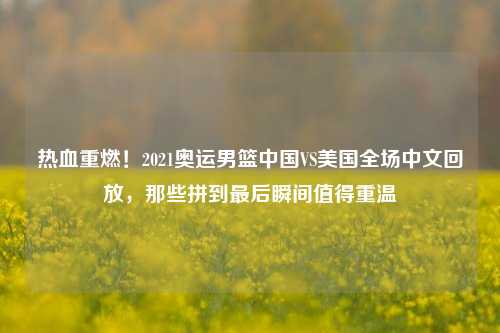 热血重燃!2021奥运男篮中国VS美国全场中文回放,那些拼到最后瞬间值得重温