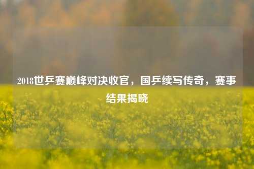 2018世乒赛巅峰对决收官,国乒续写传奇,赛事结果揭晓