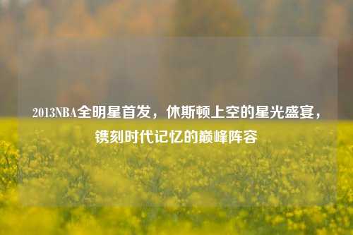 2013NBA全明星首发,休斯顿上空的星光盛宴,镌刻时代记忆的巅峰阵容