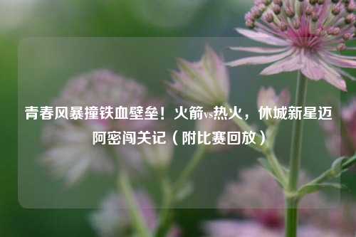 青春风暴撞铁血壁垒!火箭vs热火,休城新星迈阿密闯关记(附比赛回放)