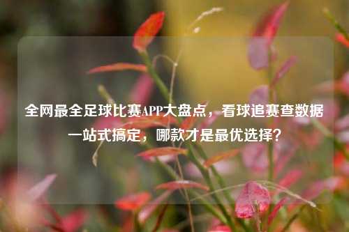 全网最全足球比赛APP大盘点，看球追赛查数据一站式搞定，哪款才是最优选择？